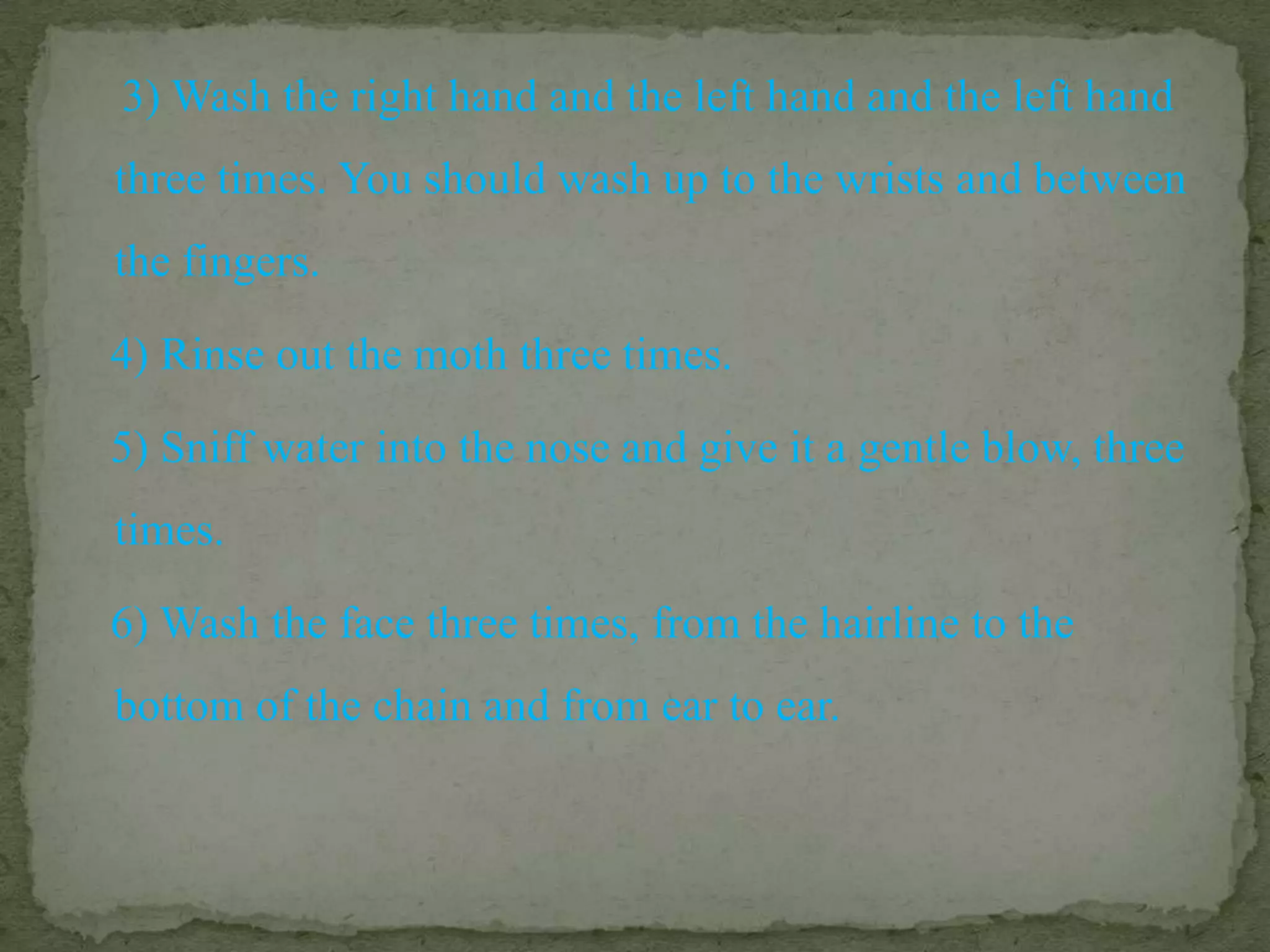     3) Wash the right hand and the left hand and the left hand three times. You should wash up to the wrists and between the fingers.   4) Rinse out the moth three times.   5) Sniff water into the nose and give it a gentle blow, three times.   6) Wash the face three times, from the hairline to the bottom of the chain and from ear to ear.