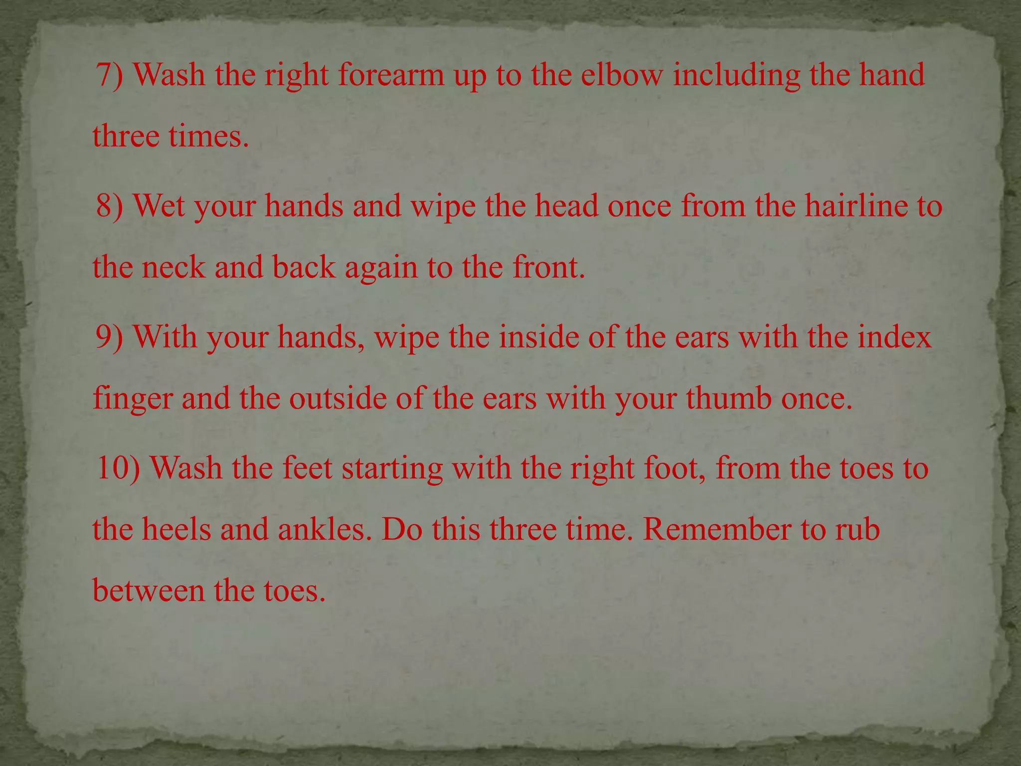     7) Wash the right forearm up to the elbow including the hand three times.     8) Wet your hands and wipe the head once from the hairline to the neck and back again to the front.    9) With your hands, wipe the inside of the ears with the index finger and the outside of the ears with your thumb once.    10) Wash the feet starting with the right foot, from the toes to the heels and ankles. Do this three time. Remember to rub between the toes.