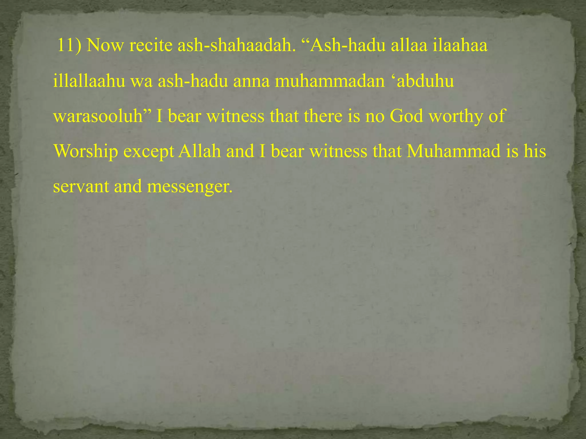 11) Now recite ash-shahaadah. “Ash-haduallaailaahaaillallaahuwa ash-haduannamuhammadan ‘abduhuwarasooluh” I bear witness that there is no God worthy of Worship except Allah and I bear witness that Muhammad is his servant and messenger. 