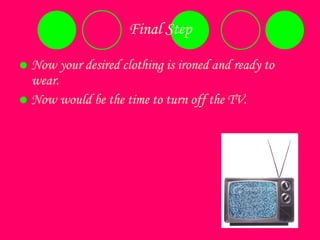 Final Step Now your desired clothing is ironed and ready to wear.  Now would be the time to turn off the TV.  