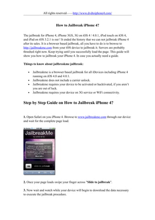 All rights reserved——http://www.dvdtoiphone4.com/


                          How to Jailbreak iPhone 4?

The jailbreak for iPhone 4, iPhone 3GS, 3G on iOS 4 / 4.0.1, iPod touch on iOS 4,
and iPad on iOS 3.2.1 is out ! It ended the history that we can not jailbreak iPhone 4
after its sales. It is a browser based jailbreak, all you have to do is to browse to
http://jailbreakme.com from your iOS device to jailbreak it. Servers are probably
thrashed right now. Keep trying until you successfully load the page. This guide will
show you how to jailbreak your iPhone 4. In case you actually need a guide.

Things to know about jailbreakme jailbreak:

   •   Jailbreakme is a browser based jailbreak for all iDevices including iPhone 4
       running on iOS 4.0 and 4.0.1.
   •   Jailbreakme does not include a carrier unlock.
   •   Jailbreakme requires your device to be activated or hacktivated, if you aren’t
       you are out of luck.
   •   Jailbreakme requires your device on 3G service or WiFi connectivity.


Step by Step Guide on How to Jailbreak iPhone 4?


1. Open Safari on you iPhone 4. Browse to www.jailbreakme.com through our device
and wait for the complete page load.




2. Once your page loads swipe your finger across "Slide to jailbreak".

3. Now wait and watch while your device will begin to download the data necessary
to execute the jailbreak procedure.
 
