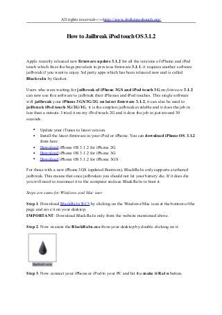 All rights reserved——http://www.dvdtoipodtouch.org/
How to Jailbreak iPod touch OS 3.1.2
Apple recently released new firmware update 3.1.2 for all the versions of iPhone and iPod
touch which fixes the bugs prevalent in previous firmware 3.1.1, it requires another software
jailbreak if you want to enjoy 3rd party apps which has been released now and is called
Blackra1n by Geohot.
Users who were waiting for jailbreak of iPhone 3GS and iPod touch 3G on firmware 3.1.2
can now use this software to jailbreak their iPhones and iPod touches. This single software
will jailbreak your iPhone 3GS/3G/2G on latest firmware 3.1.2, it can also be used to
jailbreak iPod touch 3G/2G/1G, it is the simplest jailbreak available and it does the job in
less than a minute. I tried it on my iPod touch 2G and it does the job in just around 30
seconds.
• Update your iTunes to latest version.
• Install the latest firmware in your iPod or iPhone. You can download iPhone OS 3.1.2
from here:
• Download iPhone OS 3.1.2 for iPhone 2G
• Download iPhone OS 3.1.2 for iPhone 3G
• Download iPhone OS 3.1.2 for iPhone 3GS
For those with a new iPhone 3GS (updated Bootrom), BlackRa1n only supports a tethered
jailbreak. This means that once jailbroken you should not let your battery die. If it does die
you will need to reconnect it to the computer and use BlackRa1n to boot it.
Steps are same for Windows and Mac user
Step 1. Download BlackRa1n RC3 by clicking on the Windows/Mac icon at the bottom of the
page and save it on your desktop.
IMPORTANT: Download BlackRa1n only from the website mentioned above.
Step 2. Now execute the BlackRa1n.exe from your desktop by double clicking on it.
Step 3. Now connect your iPhone or iPod to your PC and hit the make it Ra1n button.
 