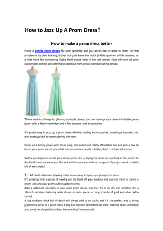 How to Jazz Up A Prom Dress？
How to make a prom dress better
Have a simple prom dress fits your perfectly and you would like to wear to prom, but the
problem is its plain looking; it does not quite have the factor (a little sparkier, a little dressier, or
a little more like something Taylor Swift would wear in the red carpet ) that will have all your
classmates oohing and ahhing to standout from crowd without looking cheap.
There are lots of ways to glam up a simple dress, you can revamp your dress into better prom
gown with a little knowledge and a few sequins and accessories.
It’s pretty easy to jazz up a prom dress whether adding some sparkle, creating a dramatic hair
and makeup look or even altering the hem.
Dress up a boring gown with these easy, fool-proof and totally affordable tips and pick a few to
boost your prom dress’s potential. Just remember simple is better, don’t try them all at once.
Before you begin to bustle your simple prom dress, trying the dress on and look in the mirror to
decide if there are areas you like and which areas you wish to change or if you just want to add a
bit of extra detail.
1. Add bold statement Jewelry is the easiest way to spice up a plain prom dress
It’s amazing what a piece of jewelry can do. Dust off your baubles and upcycle them to create a
prom look and your prom outfit suddenly shine.
Add a statement necklace to your plain prom dress, whether it’s in or it’s out; whether it’s a
16-inch necklace featuring wide stones or resin pieces or long strands of gold and silver. Who
cares?
A big necklace chock full of detail will always add to an outfit, and it’s the perfect way to bring
glamorous detail to a plain dress. Carly Rae Jepsen’s statement necklace features beads and neon,
and turns her simple black dress into one that’s memorable.
 
