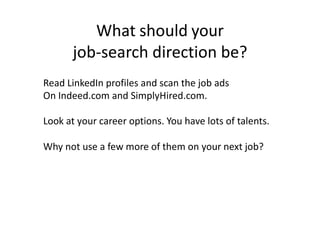 What should your
job-search direction be?
Read LinkedIn profiles and scan the job ads
On Indeed.com and SimplyHired.com.
Look at your career options. You have lots of talents.
Why not use a few more of them on your next job?
 