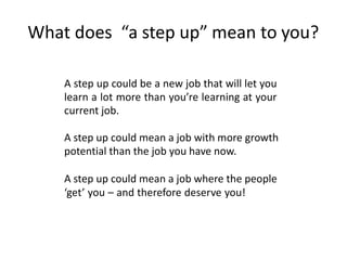 What does “a step up” mean to you?
A step up could be a new job that will let you
learn a lot more than you’re learning at your
current job.
A step up could mean a job with more growth
potential than the job you have now.
A step up could mean a job where the people
‘get’ you – and therefore deserve you!
 