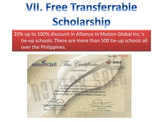20% up to 100% discount in Alliance In Motion Global Inc.'s
tie-up schools. There are more than 500 tie-up schools all
over the Philippines.
 