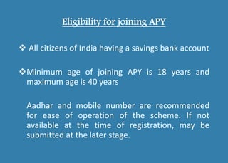 Eligibility for joining APY
 All citizens of India having a savings bank account
Minimum age of joining APY is 18 years and
maximum age is 40 years
Aadhar and mobile number are recommended
for ease of operation of the scheme. If not
available at the time of registration, may be
submitted at the later stage.
 