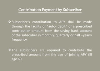 Contribution Payment by Subscriber
Subscriber’s contribution to APY shall be made
through the facility of “auto- debit” of a prescribed
contribution amount from the saving bank account
of the subscriber in monthly, quarterly or half –yearly
frequency.
The subscribers are required to contribute the
prescribed amount from the age of joining APY till
age 60.
 