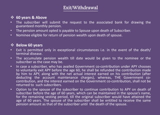 Exit/Withdrawal
 60 years & Above
• The subscriber will submit the request to the associated bank for drawing the
guaranteed monthly pension.
• The pension amount opted is payable to Spouse upon death of Subscriber.
• Nominee eligible for return of pension wealth upon death of spouse.
 Below 60 years
• Exit is permitted only in exceptional circumstances i.e. in the event of the death/
terminal disease.
• The accumulate pension wealth till date would be given to the nominee or the
subscriber as the case may be.
• In case a subscriber, who has availed Government co-contribution under APY chooses
to voluntarily exit APY before the age 60, he shall be refunded the contribution made
by him to APY, along with the net actual interest earned on his contribution (after
deducting the account maintenance charges), whereas, THE Government co-
contribution, and the interest earned on the Government co-contribution, shall not be
returned to such subscribers.
• Option to the spouse of the subscriber to continue contribution to APY on death of
subscriber before the age of 60 years, which can be maintained in the spouse’s name,
for the remaining vesting period, till the original subscriber would have attained the
age of 60 years. The spouse of the subscriber shall be entitled to receive the same
pension amount as that of the subscriber until the death of the spouse.
 