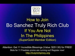 How to Join
   Bo Sanchez Truly Rich Club
                    If You Are Not
                  In The Philippines
                (SuperGold Member Edition)

Attention: Get 11 Incredible Blessings (Value: $251.50) for FREE!
       Slots for 11 Freebies promo are running out! Register now!
                       http://trulyrichpinoy.org
 