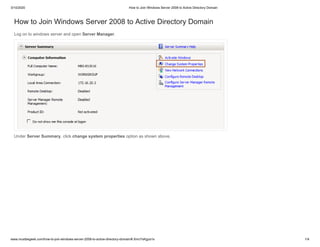 3/10/2020 How to Join Windows Server 2008 to Active Directory Domain
www.mustbegeek.com/how-to-join-windows-server-2008-to-active-directory-domain/#.XmcYsKgza1s 1/4
How to Join Windows Server 2008 to Active Directory Domain
Log on to windows server and open Server Manager.
Under Server Summary, click change system properties option as shown above.
 