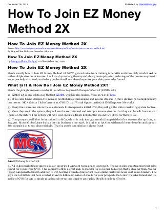 December 7th, 2012                                                                                    Published by: WorkWithMorgan




How To Join EZ Money
Method 2X
How To Join EZ Money Method 2X
Source: http://www.empowernetwork.com/workwithmorgan/blog/how-to-join-ez-money-method-2x/
By Morgan Fleur De Lys on December 7th, 2012

How To Join EZ Money Method 2X
by Morgan Fleur De Lys | on November 29, 2012

How To Join EZ Money Method 2X
Here’s exactly how to Join EZ Money Method 2X NOW, get exclusive team training & benefits and absolutely crush it online
with multiple streams of income. I will coach you along the way and show you step-by-step each stage of the process so you will
know precisely what to do and what your leads will see when they enter your shiny new sales funnel.

What Is It & How Do I Join EZ Money Method 2X?
      •
Here’s the straight answers on what it is and how to join EZ Money Method 2X (EZMM-2X)
           •
1). EZMM-2X is an evolution of the first EZMM, which is also badass. You can visit it: here.
2). It’s a sales funnel designed to increase profitability, commissions and income streams in three distinct, yet complimentary
businesses: MCA (Motor Club of America), GVO (Global Virtual Opportunities) & EN (Empower Network).
3). Every time someone enters the sales funnels the inexpensive initial offer, they will get the entire marketing system for free.
4). Once they are in the system, they will see the entire funnel and multiple income streams that they can benefit from as well
(more on this later). This system will have your specific affiliate links for the second two offers for them to use.
5). Your prospects will first be introduced to MCA, which is only $19.95 a month (they paid their first two months up front, so
$39.90). Motor Club of America has been in business since 1928, is similar to AAA but with much better benefits and pays an
$80 commission to you plus residuals. That’s a 200% commission right up front!




Join EZ Money Method 2X
6). All online marketing requires a follow-up series if you want to maximize your profit. The second income stream in their sales
funnel for you is from GVO. This company offers a great auto-responder for you email follow up that is cheaper than Aweber
($9,95 compared to $19) in addition to web hosting a bunch of important tools online marketers need, so it’s a no-brainer. The
guys over at EZMM-2X have created an entire follow-up series of emails for your prospects that enter the sales funnel and it’s
inside of GVO for you to simply plug-in and set-up on complete auto-pilot. Really simple & effective.




                                                                                                                                1
 