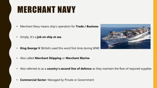MERCHANT NAVY
• Merchant Navy means ship’s operation for Trade / Business
• Simply, It’s a job on ship at sea
• King George V (British) used this word first time during WWI
• Also called Merchant Shipping or Merchant Marine
• Also referred to as a country's second line of defence as they maintain the flow of required supplies
• Commercial Sector: Managed by Private or Government
 