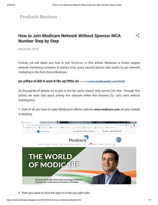 3/9/2019 How to Join Modicare Network Without Sponsor MCA Number Step by Step
https://productsreviwes.blogspot.com/2019/03/how-to-join-modicare-network.html 1/7
Products Reviews
How to Join Modicare Network Without Sponsor MCA
Number Step by Step
March 08, 2019
Friends, we will teach you how to join Modicare in this article. Modicare is India's largest
network marketing company; In today's time ,every second person who wants to join network
marketing is the rst choice Modicare.
इस आ टकल को हंद म जानने के लए यहां विजट कर :-----> www.modicaredp.com/hindi
So thousands of people try to join it, but for some reason they cannot join this. Through this
article, we were told about joining this network within ve minutes (5). Let’s start without
wasting time.
1. First of all, you have to open Modicare’s o cial website www.modicare.com on your mobile
or desktop. 
2. Then you have to click the sign in in the top right side.
 