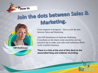 More customers…sales…profit © Aardvark Marketing Consultants Ltd July 2015
From suspects to prospects – how to join the dots
between Sales and Marketing
Join Gill Hutchinson of Aardvark Marketing
Consultants as she shares some anecdotes and top
practical tips to make your sales and marketing efforts
work in perfect harmony.
There is a link at the end of this deck to the
associated blog and webinar recording.
 