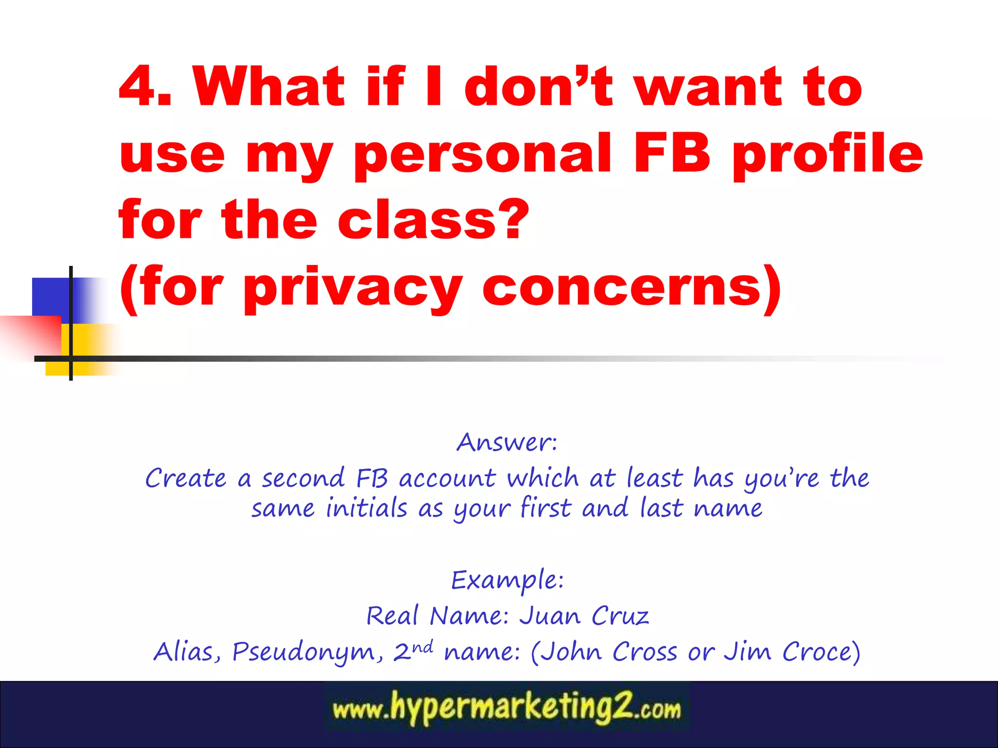 4. What if I don’t want to
use my personal FB profile
for the class?
(for privacy concerns)

                         Answer:
Create a second FB account which at least has you’re the
        same initials as your first and last name

                       Example:
                 Real Name: Juan Cruz
 Alias, Pseudonym, 2nd name: (John Cross or Jim Croce)
 