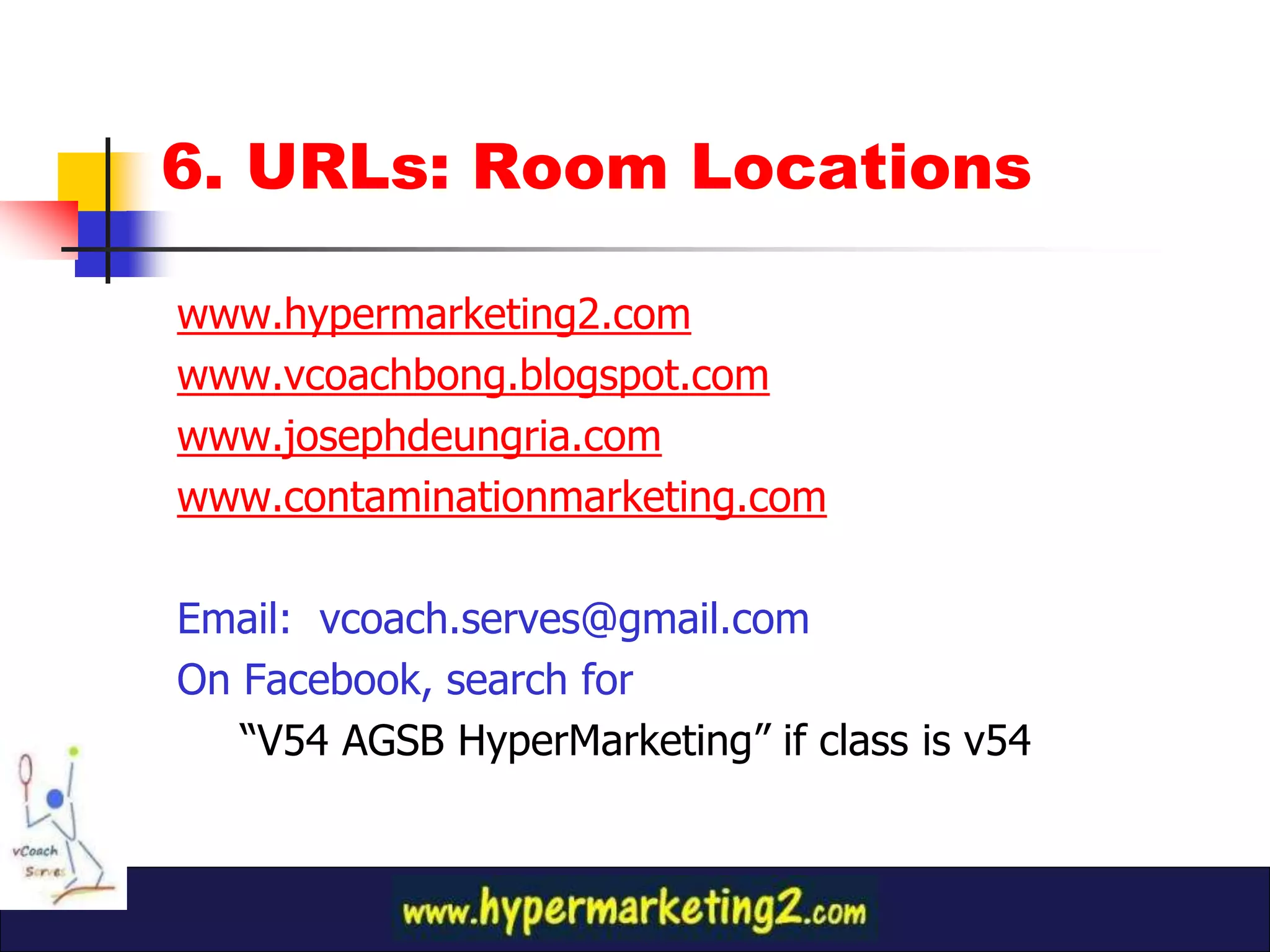 6. URLs: Room Locations

www.hypermarketing2.com
www.vcoachbong.blogspot.com
www.josephdeungria.com
www.contaminationmarketing.com

Email: vcoach.serves@gmail.com
On Facebook, search for
   “V54 AGSB HyperMarketing” if class is v54
 