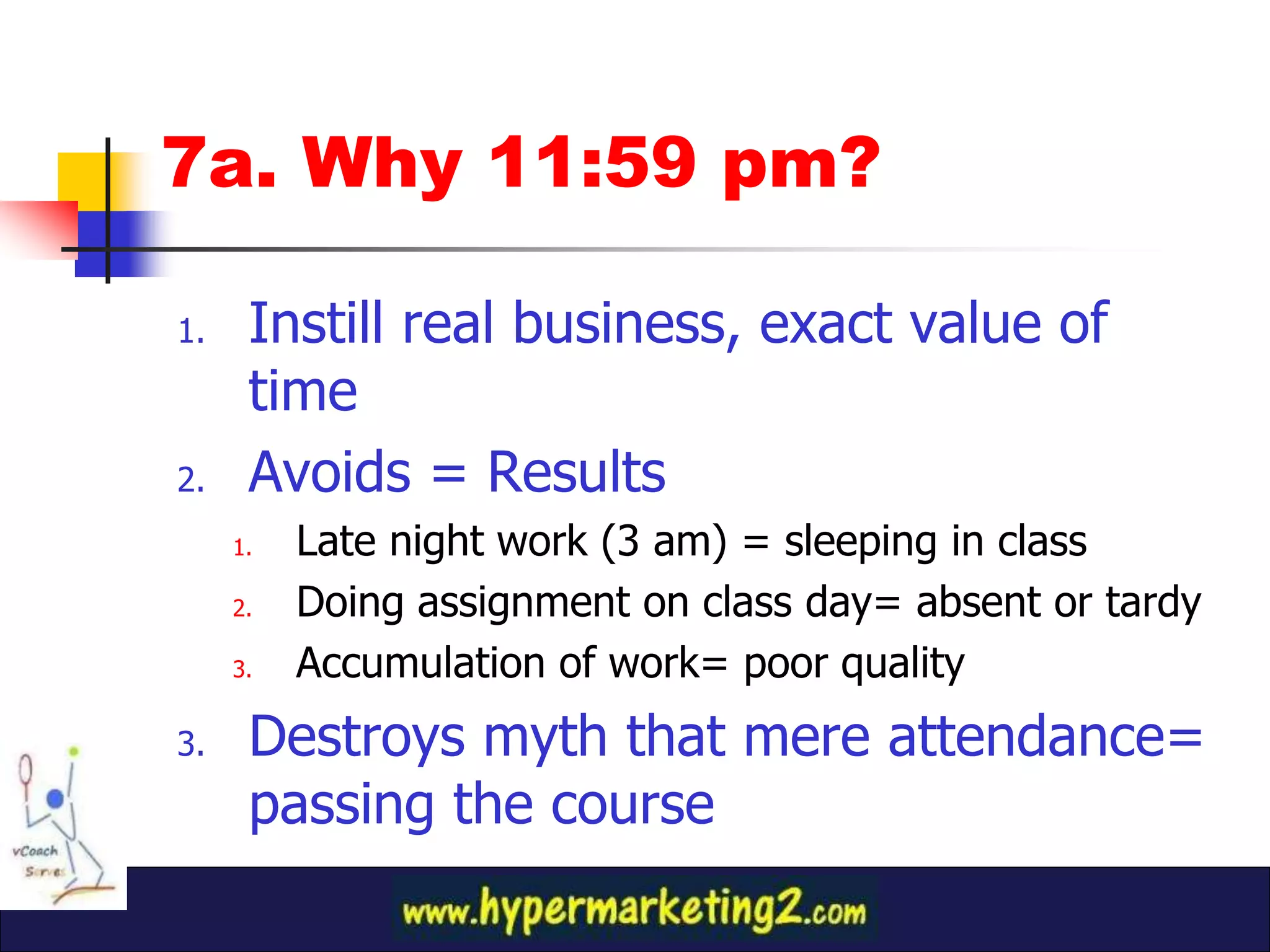 7a. Why 11:59 pm?

1.    Instill real business, exact value of
      time
2.    Avoids = Results
     1.   Late night work (3 am) = sleeping in class
     2.   Doing assignment on class day= absent or tardy
     3.   Accumulation of work= poor quality
3.    Destroys myth that mere attendance=
      passing the course
 