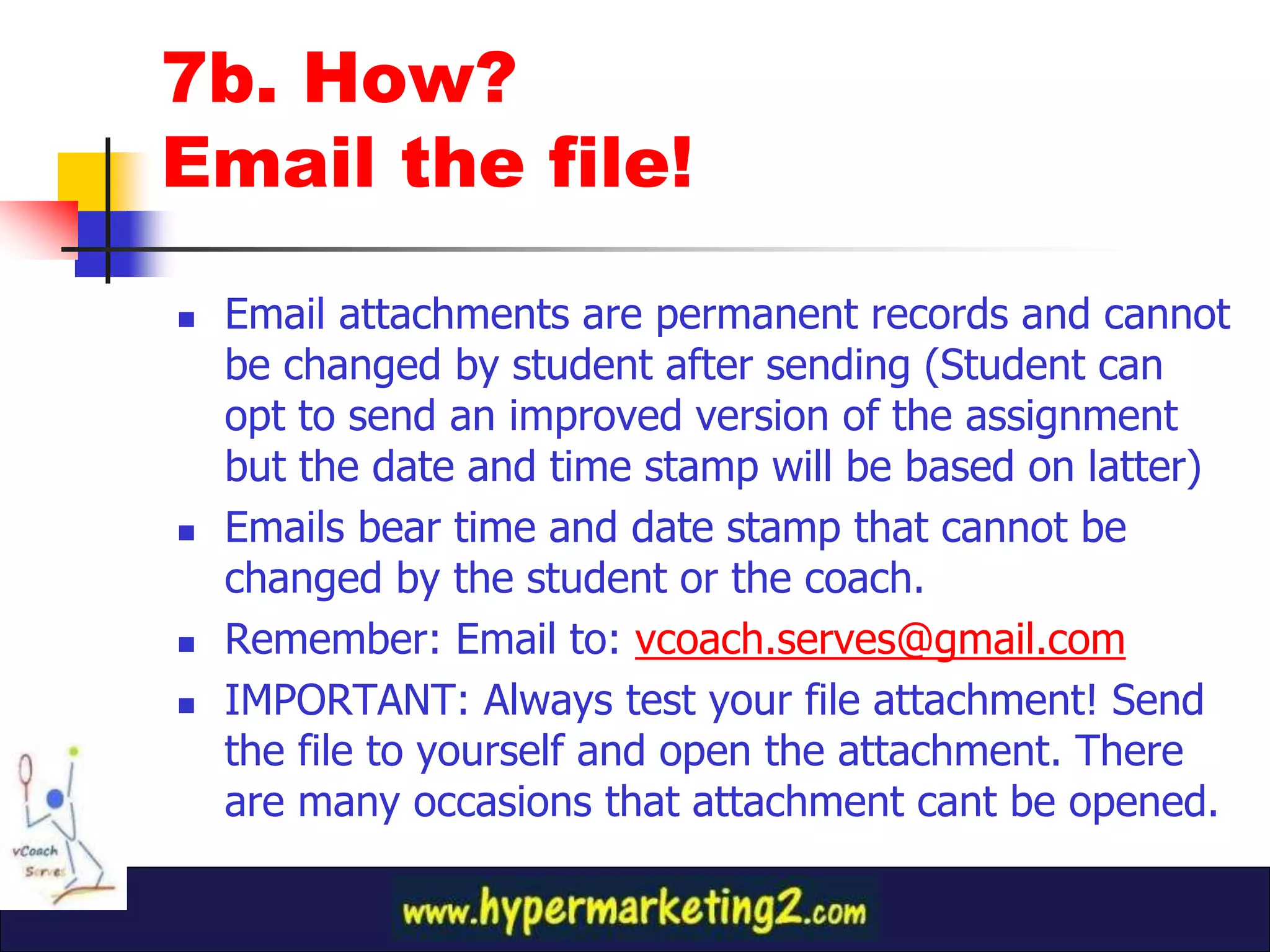 7b. How?
Email the file!

   Email attachments are permanent records and cannot
    be changed by student after sending (Student can
    opt to send an improved version of the assignment
    but the date and time stamp will be based on latter)
   Emails bear time and date stamp that cannot be
    changed by the student or the coach.
   Remember: Email to: vcoach.serves@gmail.com
   IMPORTANT: Always test your file attachment! Send
    the file to yourself and open the attachment. There
    are many occasions that attachment cant be opened.
 