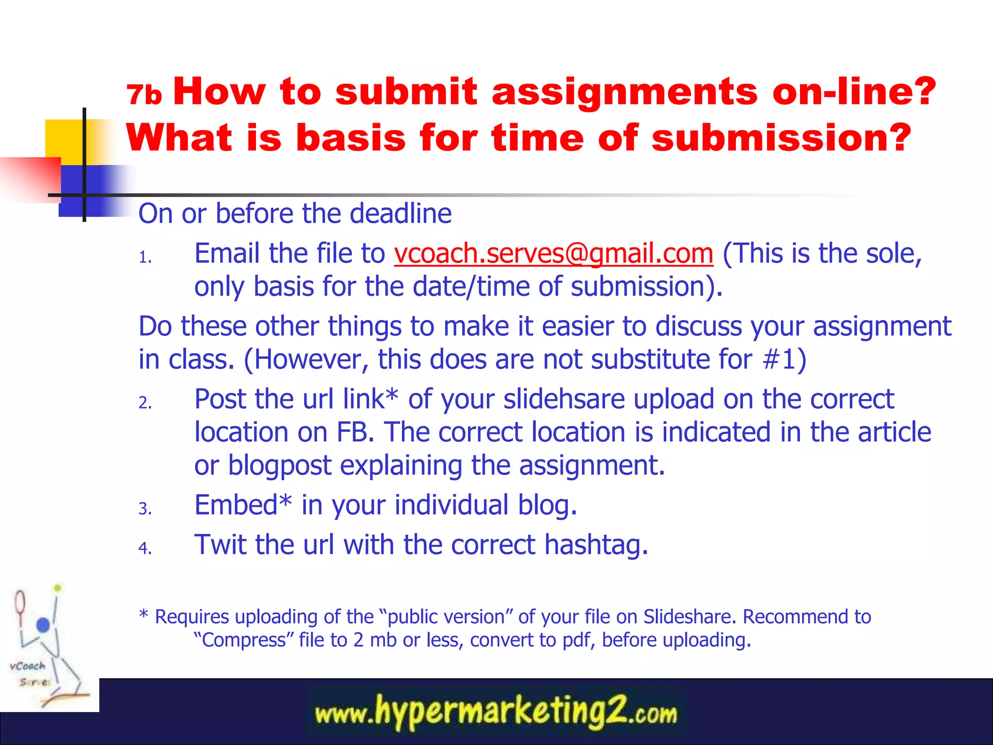 How to submit assignments on-line?
7b
What is basis for time of submission?
On or before the deadline
1.   Email the file to vcoach.serves@gmail.com (This is the sole,
     only basis for the date/time of submission).
Do these other things to make it easier to discuss your assignment
in class. (However, this does are not substitute for #1)
2.   Post the url link* of your slidehsare upload on the correct
     location on FB. The correct location is indicated in the article
     or blogpost explaining the assignment.
3.   Embed* in your individual blog.
4.   Twit the url with the correct hashtag.

* Requires uploading of the “public version” of your file on Slideshare. Recommend to
      “Compress” file to 2 mb or less, convert to pdf, before uploading.
 