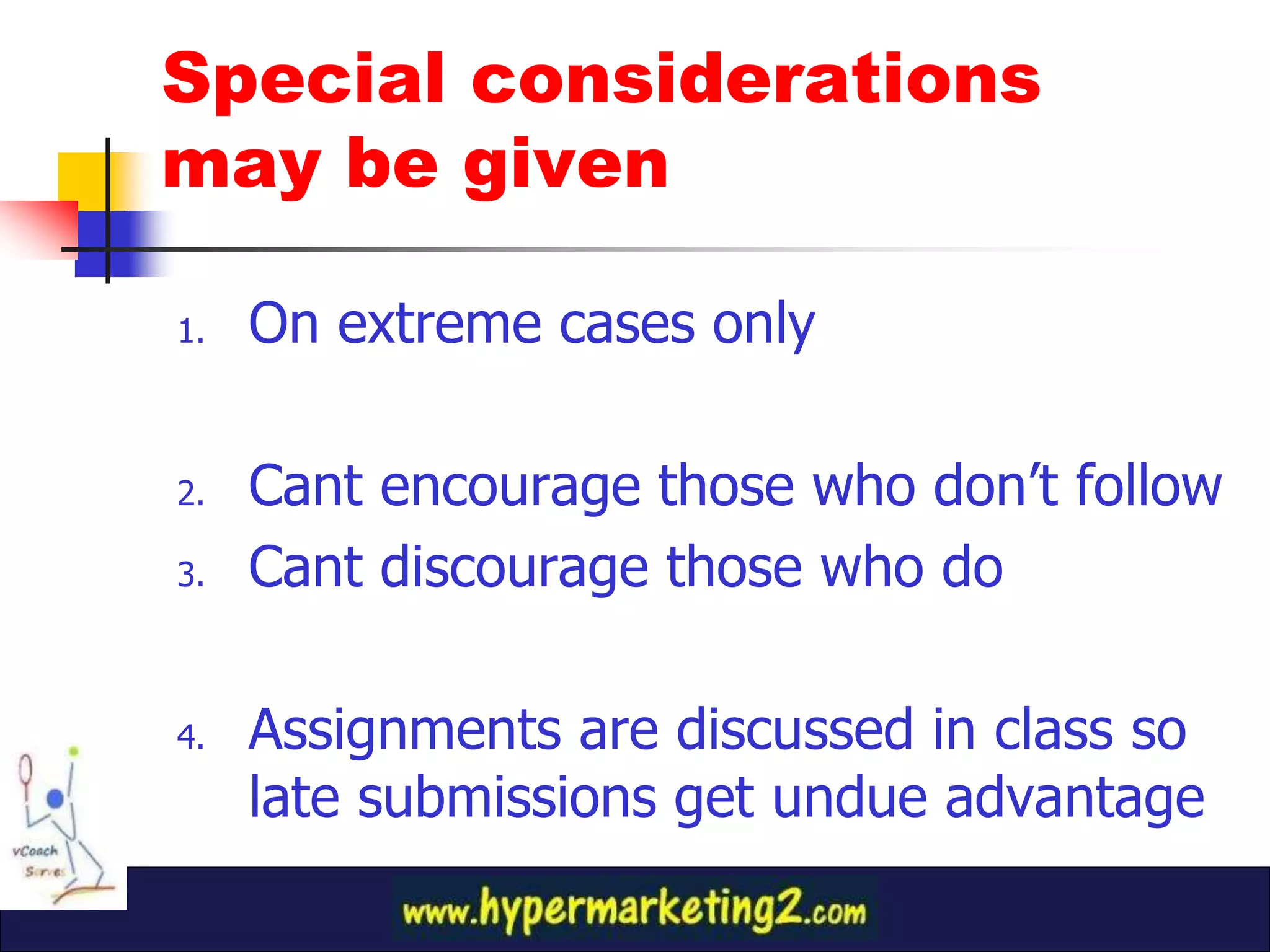 Special considerations
may be given

1.   On extreme cases only

2.   Cant encourage those who don’t follow
3.   Cant discourage those who do

4.   Assignments are discussed in class so
     late submissions get undue advantage
 