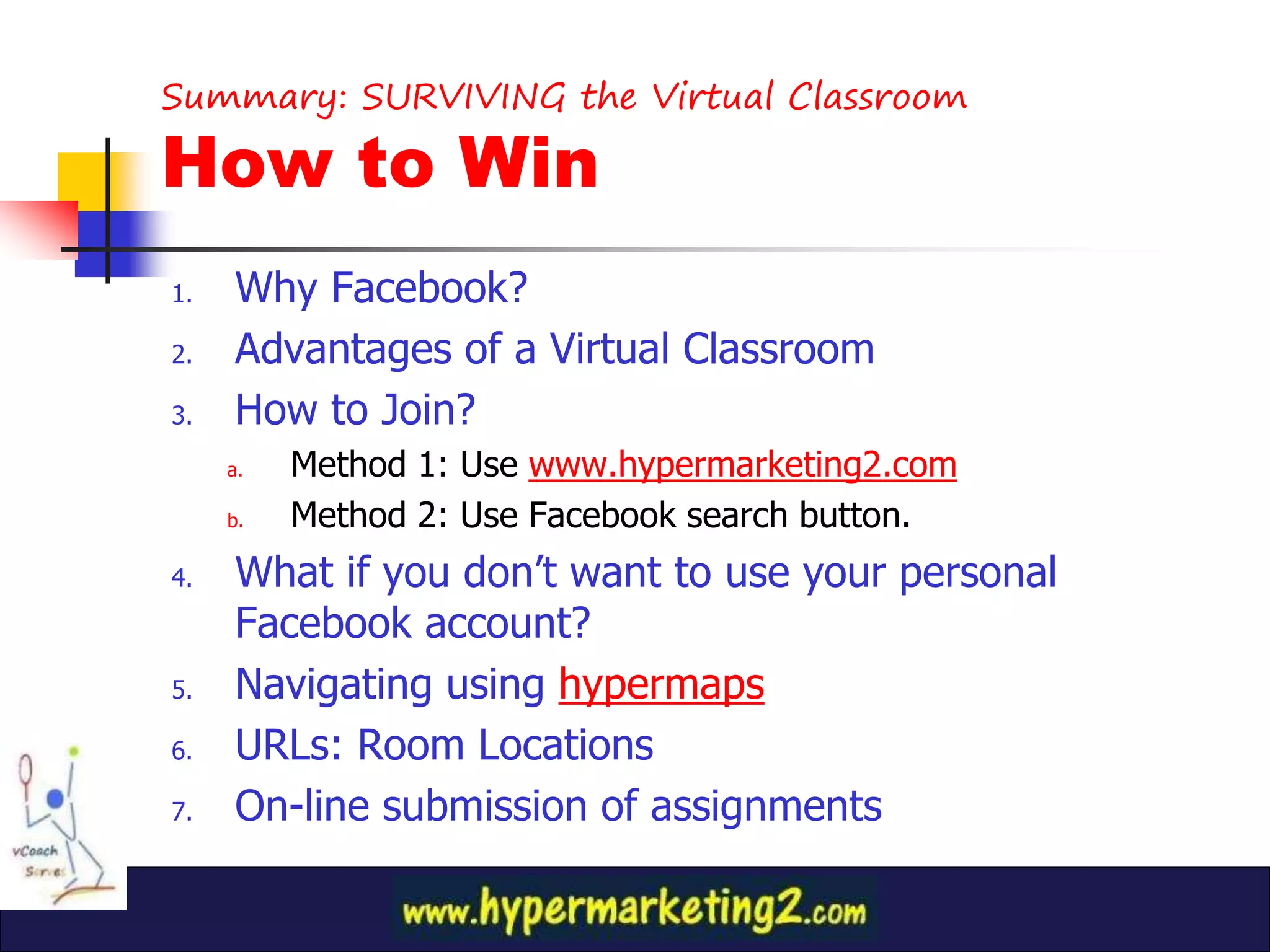 Summary: SURVIVING the Virtual Classroom

How to Win
1.   Why Facebook?
2.   Advantages of a Virtual Classroom
3.   How to Join?
     a.   Method 1: Use www.hypermarketing2.com
     b.   Method 2: Use Facebook search button.
4.   What if you don’t want to use your personal
     Facebook account?
5.   Navigating using hypermaps
6.   URLs: Room Locations
7.   On-line submission of assignments
 