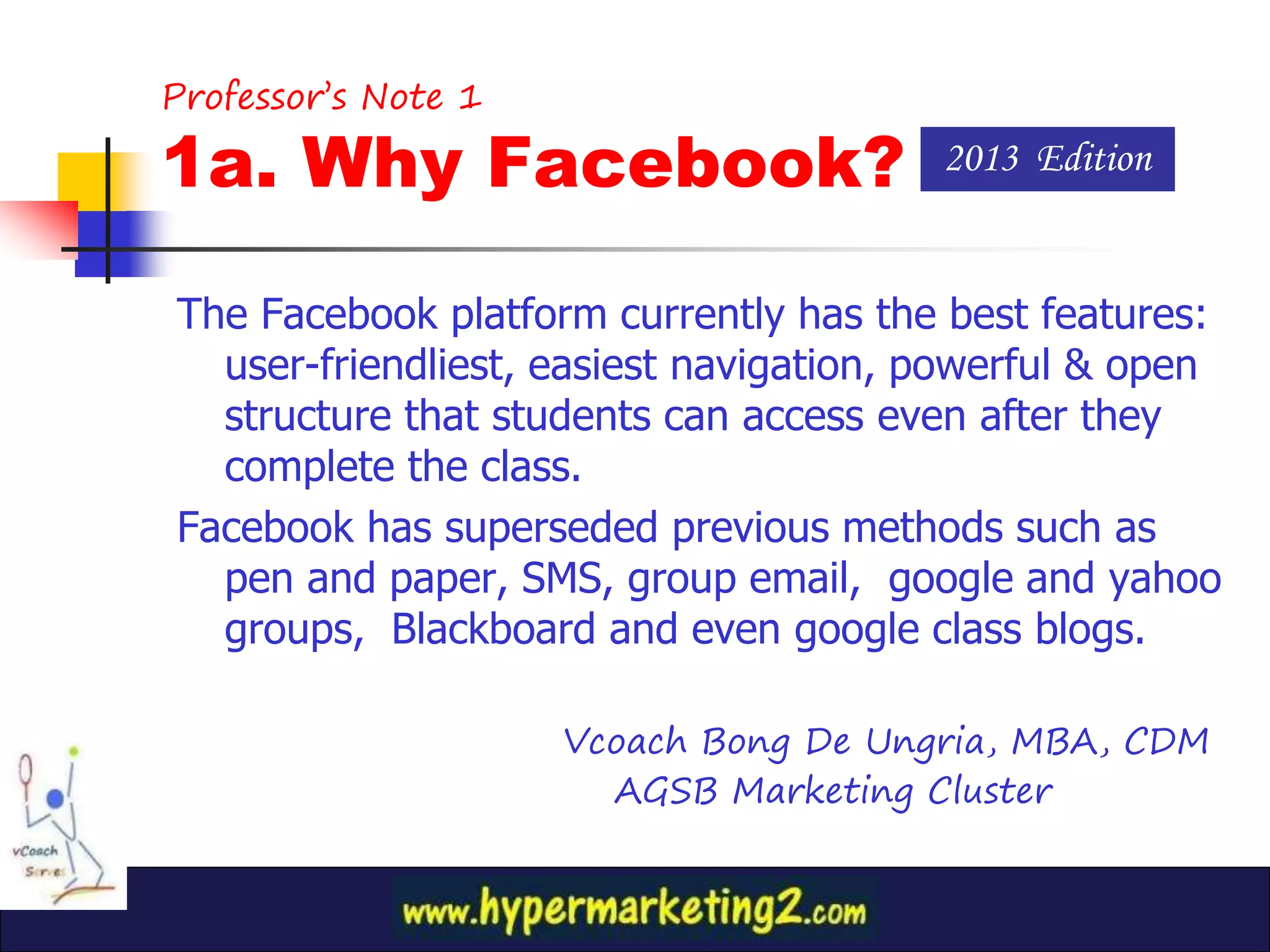 Professor’s Note 1

1a. Why Facebook?                       2013 Edition


The Facebook platform currently has the best features:
  user-friendliest, easiest navigation, powerful & open
  structure that students can access even after they
  complete the class.
Facebook has superseded previous methods such as
  pen and paper, SMS, group email, google and yahoo
  groups, Blackboard and even google class blogs.

                     Vcoach Bong De Ungria, MBA, CDM
                       AGSB Marketing Cluster
 