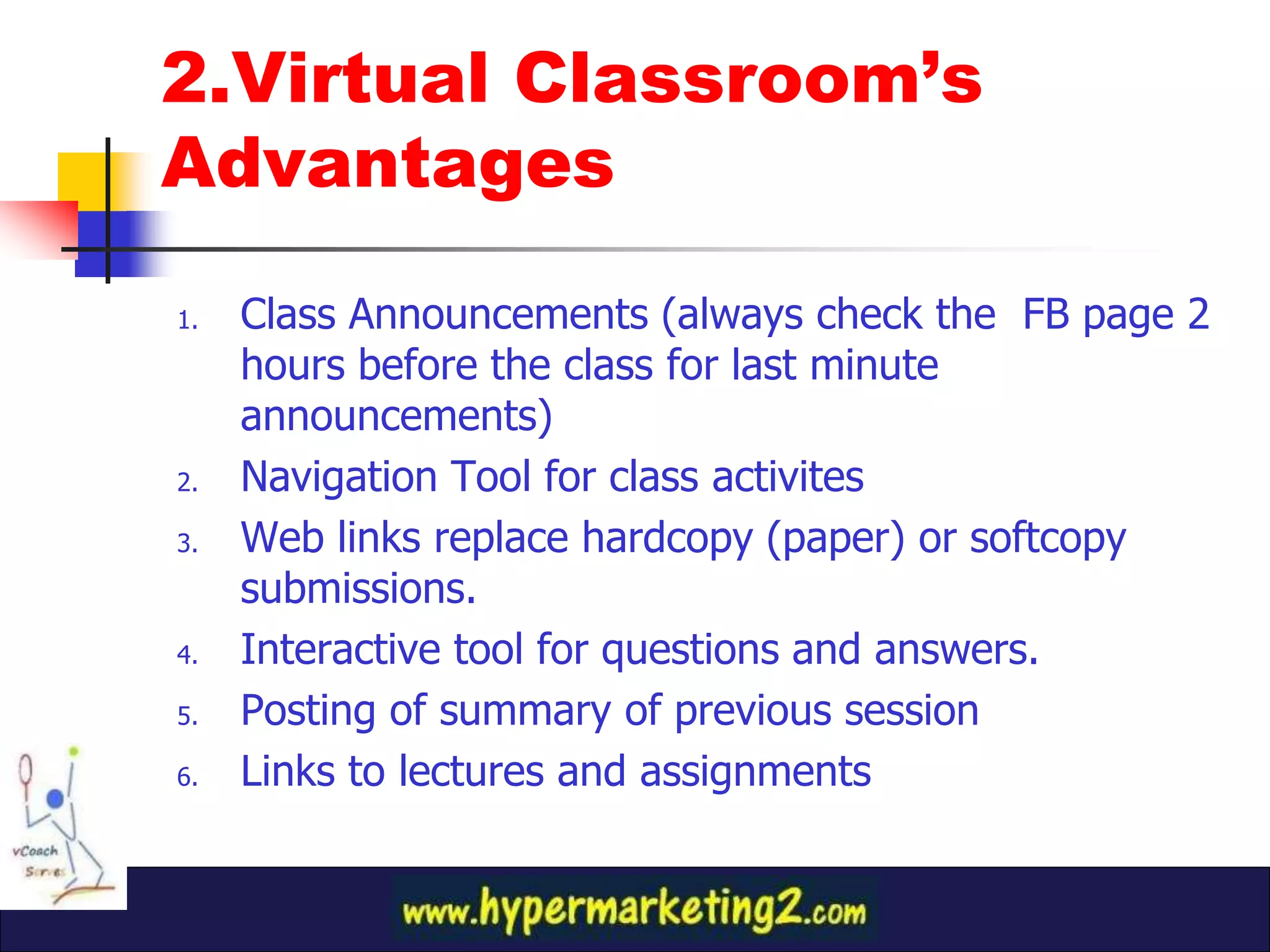 2.Virtual Classroom’s
Advantages

1.   Class Announcements (always check the FB page 2
     hours before the class for last minute
     announcements)
2.   Navigation Tool for class activites
3.   Web links replace hardcopy (paper) or softcopy
     submissions.
4.   Interactive tool for questions and answers.
5.   Posting of summary of previous session
6.   Links to lectures and assignments
 