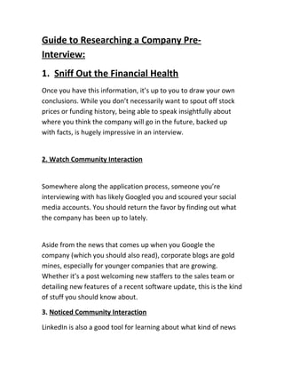 Guide to Researching a Company Pre-
Interview:
1. Sniff Out the Financial Health
Once you have this information, it’s up to you to draw your own
conclusions. While you don’t necessarily want to spout off stock
prices or funding history, being able to speak insightfully about
where you think the company will go in the future, backed up
with facts, is hugely impressive in an interview.
2. Watch Community Interaction
Somewhere along the application process, someone you’re
interviewing with has likely Googled you and scoured your social
media accounts. You should return the favor by finding out what
the company has been up to lately.
Aside from the news that comes up when you Google the
company (which you should also read), corporate blogs are gold
mines, especially for younger companies that are growing.
Whether it’s a post welcoming new staffers to the sales team or
detailing new features of a recent software update, this is the kind
of stuff you should know about.
3. Noticed Community Interaction
LinkedIn is also a good tool for learning about what kind of news
 