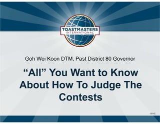 1311C
Goh Wei Koon DTM, Past District 80 Governor
“All” You Want to Know
About How To Judge The
Contests
 