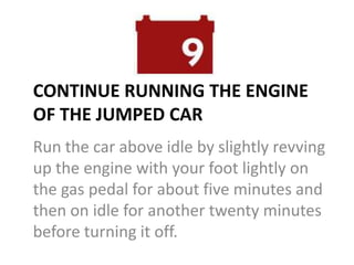 CONTINUE RUNNING THE ENGINE
OF THE JUMPED CAR
Run the car above idle by slightly revving
up the engine with your foot lightly on
the gas pedal for about five minutes and
then on idle for another twenty minutes
before turning it off.
 