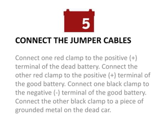 CONNECT THE JUMPER CABLES
Connect one red clamp to the positive (+)
terminal of the dead battery. Connect the
other red clamp to the positive (+) terminal of
the good battery. Connect one black clamp to
the negative (-) terminal of the good battery.
Connect the other black clamp to a piece of
grounded metal on the dead car.
 