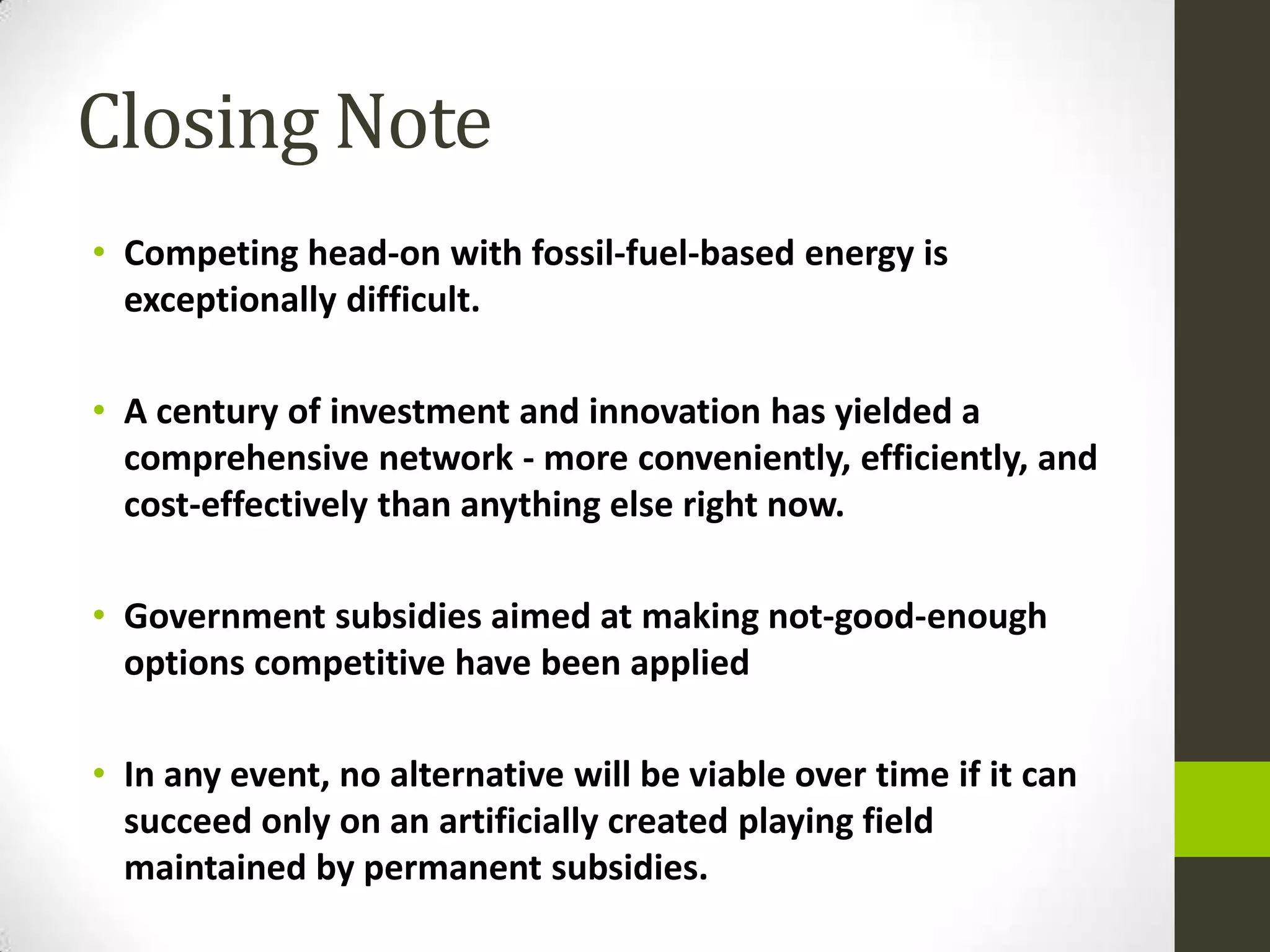 Closing Note
• Competing head-on with fossil-fuel-based energy is
  exceptionally difficult.

• A century of investment and innovation has yielded a
  comprehensive network - more conveniently, efficiently, and
  cost-effectively than anything else right now.

• Government subsidies aimed at making not-good-enough
  options competitive have been applied

• In any event, no alternative will be viable over time if it can
  succeed only on an artificially created playing field
  maintained by permanent subsidies.
 
