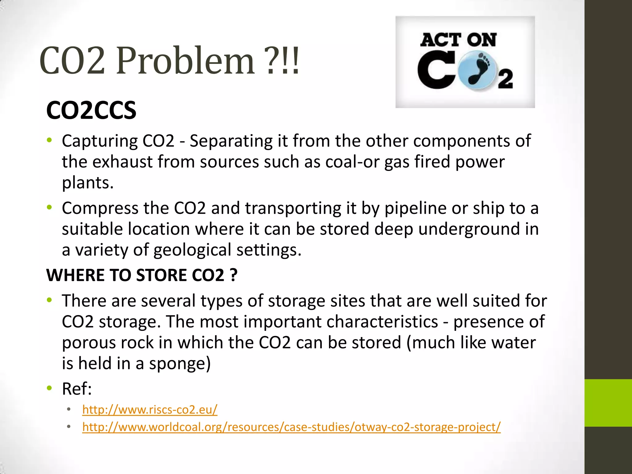 CO2 Problem ?!!
CO2CCS
• Capturing CO2 - Separating it from the other components of
  the exhaust from sources such as coal-or gas fired power
  plants.
• Compress the CO2 and transporting it by pipeline or ship to a
  suitable location where it can be stored deep underground in
  a variety of geological settings.
WHERE TO STORE CO2 ?
• There are several types of storage sites that are well suited for
  CO2 storage. The most important characteristics - presence of
  porous rock in which the CO2 can be stored (much like water
  is held in a sponge)
• Ref:
  • http://www.riscs-co2.eu/
  • http://www.worldcoal.org/resources/case-studies/otway-co2-storage-project/
 