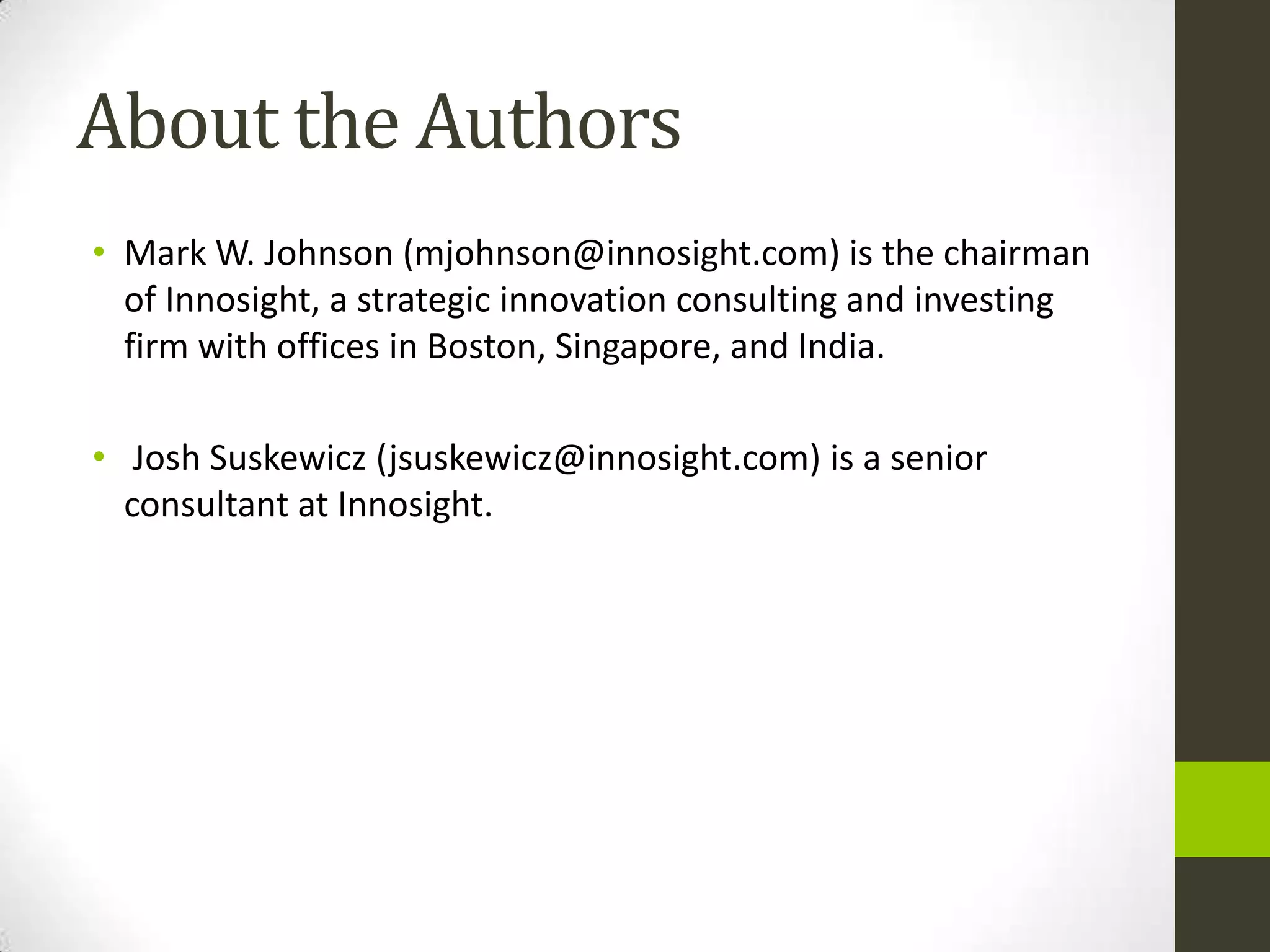 About the Authors
• Mark W. Johnson (mjohnson@innosight.com) is the chairman
  of Innosight, a strategic innovation consulting and investing
  firm with offices in Boston, Singapore, and India.

• Josh Suskewicz (jsuskewicz@innosight.com) is a senior
  consultant at Innosight.
 
