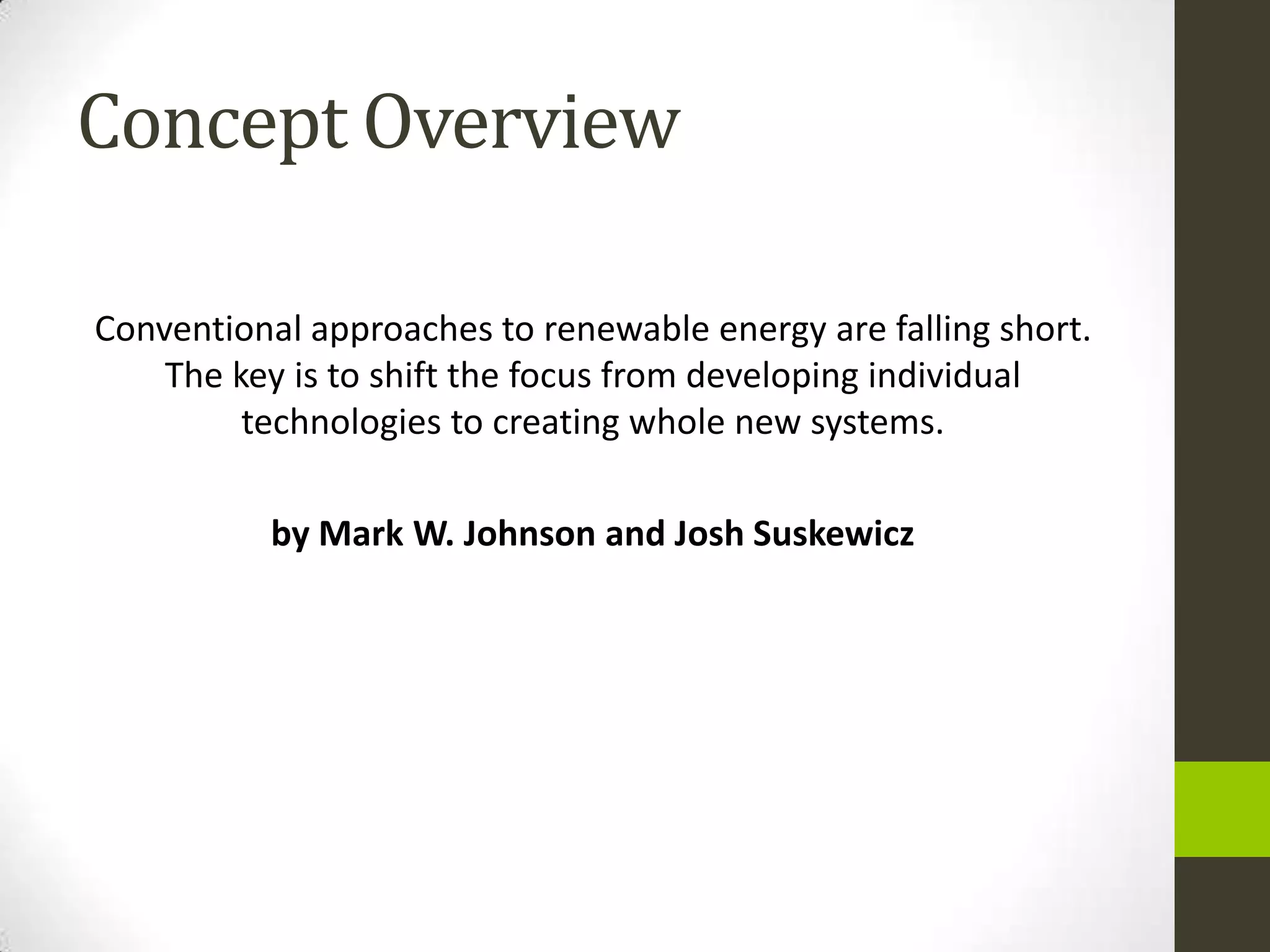 Concept Overview

Conventional approaches to renewable energy are falling short.
    The key is to shift the focus from developing individual
         technologies to creating whole new systems.

          by Mark W. Johnson and Josh Suskewicz
 