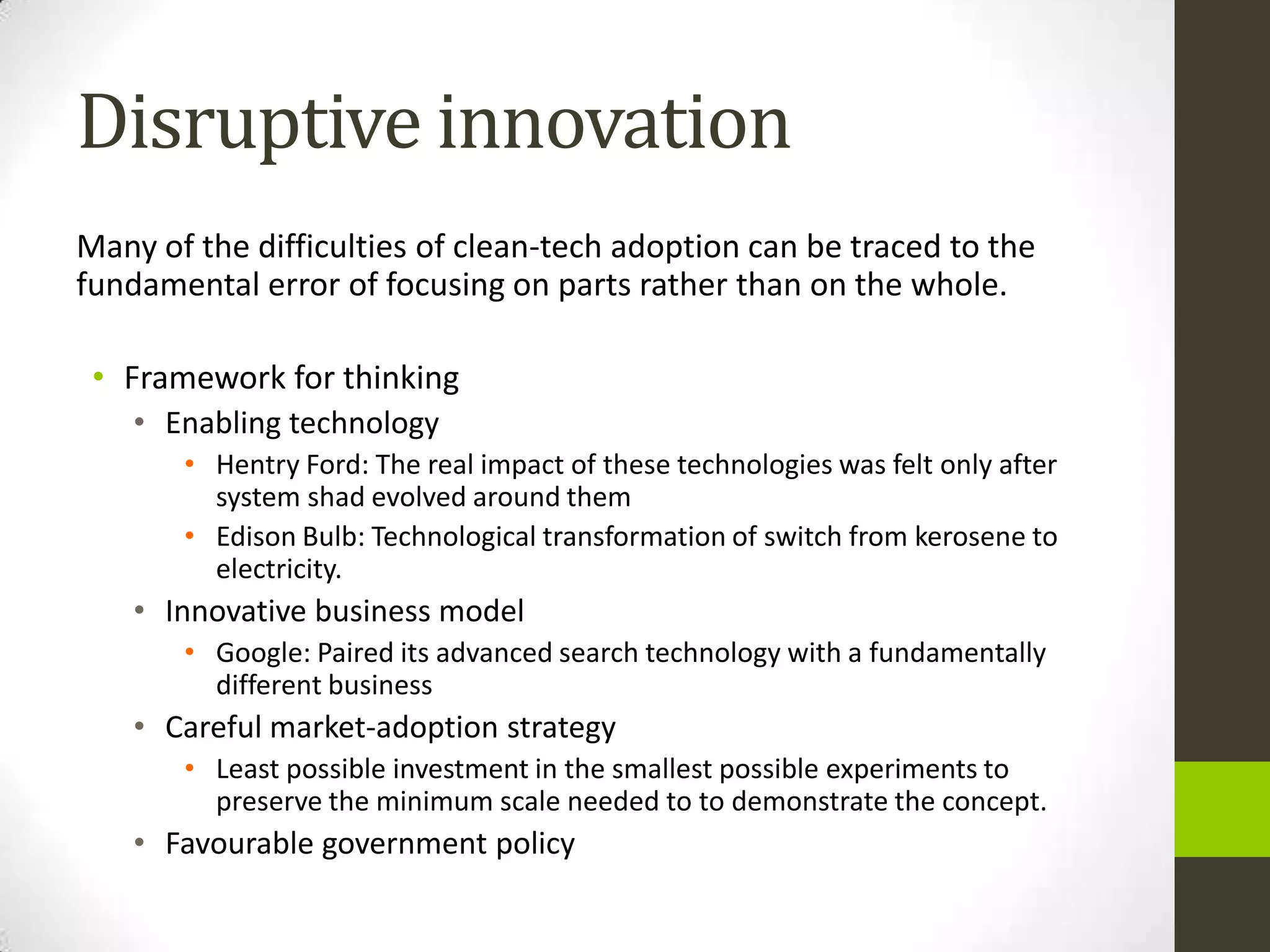 Disruptive innovation
Many of the difficulties of clean-tech adoption can be traced to the
fundamental error of focusing on parts rather than on the whole.

 • Framework for thinking
    • Enabling technology
       • Hentry Ford: The real impact of these technologies was felt only after
         system shad evolved around them
       • Edison Bulb: Technological transformation of switch from kerosene to
         electricity.
    • Innovative business model
       • Google: Paired its advanced search technology with a fundamentally
         different business
    • Careful market-adoption strategy
       • Least possible investment in the smallest possible experiments to
         preserve the minimum scale needed to to demonstrate the concept.
    • Favourable government policy
 