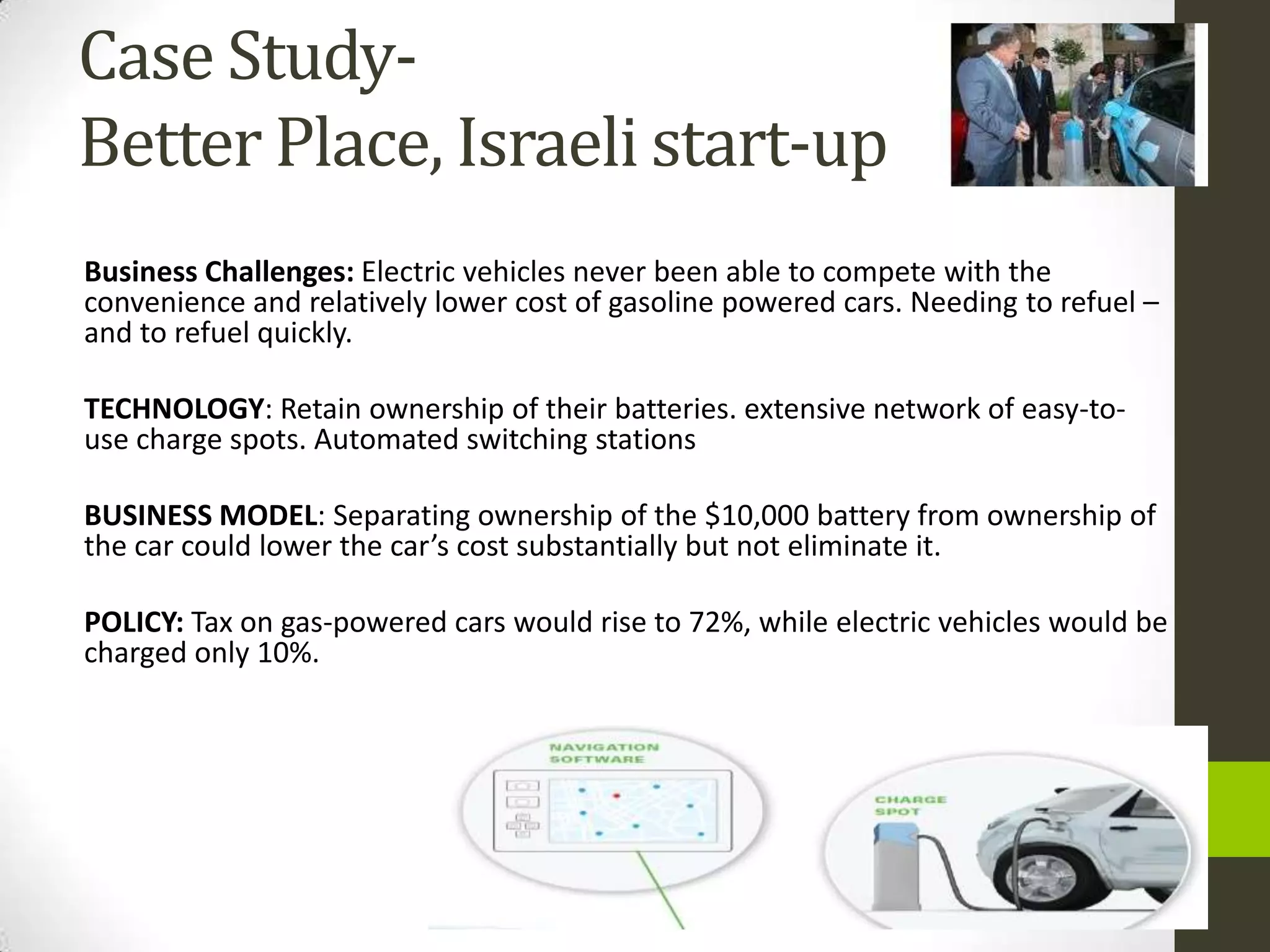 Case Study-
Better Place, Israeli start-up
Business Challenges: Electric vehicles never been able to compete with the
convenience and relatively lower cost of gasoline powered cars. Needing to refuel –
and to refuel quickly.

TECHNOLOGY: Retain ownership of their batteries. extensive network of easy-to-
use charge spots. Automated switching stations

BUSINESS MODEL: Separating ownership of the $10,000 battery from ownership of
the car could lower the car’s cost substantially but not eliminate it.

POLICY: Tax on gas-powered cars would rise to 72%, while electric vehicles would be
charged only 10%.
 