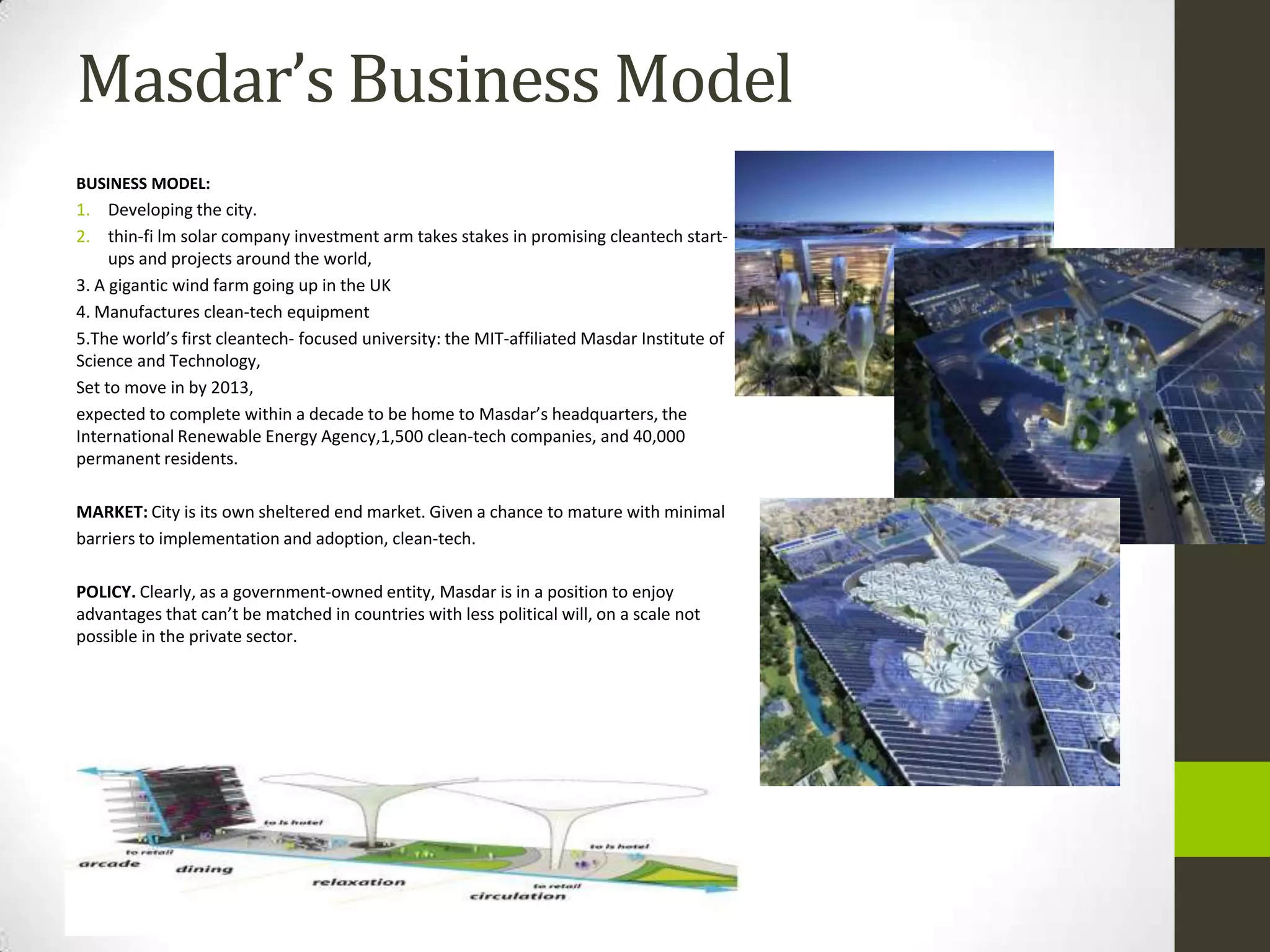 Masdar’s Business Model
BUSINESS MODEL:
1. Developing the city.
2. thin-fi lm solar company investment arm takes stakes in promising cleantech start-
     ups and projects around the world,
3. A gigantic wind farm going up in the UK
4. Manufactures clean-tech equipment
5.The world’s first cleantech- focused university: the MIT-affiliated Masdar Institute of
Science and Technology,
Set to move in by 2013,
expected to complete within a decade to be home to Masdar’s headquarters, the
International Renewable Energy Agency,1,500 clean-tech companies, and 40,000
permanent residents.

MARKET: City is its own sheltered end market. Given a chance to mature with minimal
barriers to implementation and adoption, clean-tech.

POLICY. Clearly, as a government-owned entity, Masdar is in a position to enjoy
advantages that can’t be matched in countries with less political will, on a scale not
possible in the private sector.
 