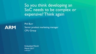 ©ARM 2017
So you think developing an
SoC needs to be complex or
expensive? Think again
Phil Burr
Embedded World
Senior product marketing manager
CPU Group
March 2017
 