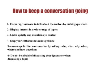 How to keep a conversation going
1- Encourage someone to talk about themselves by making questions
2- Display interest in a wide range of topics
3- Listen quietly and maintain eye contact
4- keep your enthusiasm sounds genuine
5- encourage further conversation by asking : who, what, why, when,
where and how questions
6- Do not be afraid of discussing your ignorance when
discussing a topic
 