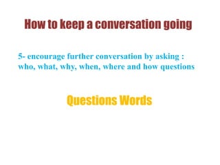 How to keep a conversation going
5- encourage further conversation by asking :
who, what, why, when, where and how questions
Questions Words
 