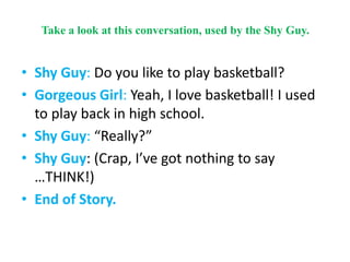 Take a look at this conversation, used by the Shy Guy.
• Shy Guy: Do you like to play basketball?
• Gorgeous Girl: Yeah, I love basketball! I used
to play back in high school.
• Shy Guy: “Really?”
• Shy Guy: (Crap, I’ve got nothing to say
…THINK!)
• End of Story.
 