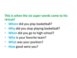 This is when the six super words come to his
rescue!
• -Where did you play basketball?
• -Why did you stop playing basketball?
• -When did you go to high school?
• -Who is your favorite team?
• -What was your position?
• -How good were you?
 