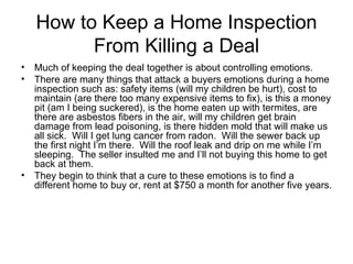 How to Keep a Home Inspection
         From Killing a Deal
• Much of keeping the deal together is about controlling emotions.
• There are many things that attack a buyers emotions during a home
  inspection such as: safety items (will my children be hurt), cost to
  maintain (are there too many expensive items to fix), is this a money
  pit (am I being suckered), is the home eaten up with termites, are
  there are asbestos fibers in the air, will my children get brain
  damage from lead poisoning, is there hidden mold that will make us
  all sick. Will I get lung cancer from radon. Will the sewer back up
  the first night I’m there. Will the roof leak and drip on me while I’m
  sleeping. The seller insulted me and I’ll not buying this home to get
  back at them.
• They begin to think that a cure to these emotions is to find a
  different home to buy or, rent at $750 a month for another five years.
 