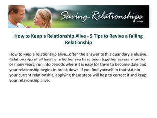 How to Keep a Relationship Alive - 5 Tips to Revive a Failing Relationship How to keep a relationship alive…often the answer to this quandary is elusive. Relationships of all lengths, whether you have been together several months or many years, run into periods where it is easy for them to become stale and your relationship begins to break down. If you find yourself in that state in your current relationship, applying these steps will help to correct it and keep your relationship alive. 
