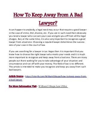 How To Keep Away From A Bad
Lawyer?
It can happen to anybody, a legal need may occur that require a good lawyer
in the case of crime, DUI, divorce, etc. If you are in such need then obviously
you need a lawyer who can win your case and gets you off from all the legal
charges. But, at the same time, it is also very important to recognize a good
lawyer from a bad one. Choosing a reputed lawyer determines the success
rate of your case in the court of law.
If you are searching for a lawyer in Las Vegas then it is important that you
know how to choose the right lawyer who meets your needs and it is much
more important to recognize and keep away from a bad one. There are many
people out there waiting for you to take advantage of your situation and
circumstance and run off with your money. The field of law is no different.
This article is intended to make you recognize and keep you away from such
bad lawyers.
Article Source:- https://storify.com/WilliamSSkupa/how-to-keep-away-from-
a-bad-lawyer
For More Information Visit:- William S Skupa Law Office
 