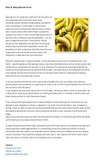 How to Keep Bananas Fresh



Bananas are an inexpensive, delicious fruit that offers not
only great taste and rate but also offers many
outstanding health benefits including being a wonderful
source of potassium, which helps to control blood
pressure (and of course prevent painful muscle cramps)
and a natural antacid effect which helps to protect the
stomach from ulcers. In fact, the only downside to them is
that they have a relatively short life expectancy – it is not
easy to keep bananas fresh. Unfortunately, storing
bananas in the refrigerator only quickens the browning
reaction because the lower temperature causes the
breakdown of cells, so bananas should be stored at room
temperature until they are ripe and then kept in the
refrigerator to keep them from ripening further.


Bananas naturally grow in warmer climates, so they will brown sooner in the summertime than in the
winter – warmth speeds up the ripening process, and yellow skinned bananas will turn brown quickly, both
inside and out, giving them only two days or so of freshness. For best results and longer shelf-life one
should purchase greener bananas and allow them to ripen, then place them in the refrigerator once they
have ripened; the skin will turn brown but the fruit will remain white and firm, extending the bananas’
freshness for up to four days after it ripens.


If you buy bananas and they are not as ripe as you would like them you can speed up the ripening
process by placing the bananas in a paper bag for a day or two, the skin may still be green but the flesh of
the fruit will be soft and sweet.
If your bananas become overly ripe put them in the freezer, the banana will turn brown or even black, but
it will retain its sweet flavor and be perfect for cooking and baking after it is thawed, it will be mushy and
sweet tasting, perfect for foods like banana bread.


Once a banana has been peeled it has a natural tendency to start turning brown, this process can be
delayed or even stopped by misting it or dipping it in an acidic fruit juice like lemon, lime, pineapple or
orange. There are also a couple of commercial products that have the same effect. Banana slices should
be rubbed or brushed with fruit juice, avoid immersing the slices in juice, because this will make them
soggy.
Always store bananas away from other fruits because they release a lot of ethylene gas which will speed
up the ripening of any produce located close to them.


In order to keep bananas fresh longer, along with almost all of your food try a revolutionary new device in
food preservation called eggstrafresh®. It is scientifically proven to increase the shelf life of food by
dramatically reducing oxidation and retaining moisture. Moisture loss and oxidation are the two leading
causes of bacteria, mold, rapid food spoilage and nasty odors. also improves the flavor, taste, natural
color and texture of all foods, both in the refrigerator and in the pantry.



Related:
moelleux aux noix
ravioles aux cepes
recette omelette aux truffes
 