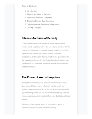 Table of Contents:
1. Introduction
2. Silence: An Oasis of Serenity
3. The Power of Words Unspoken
4. Choosing Silence Over Ignorance
5. Finding Balance: Chanakya's Teachings
6. Closing Thoughts
Silence: An Oasis of Serenity
I have often found solace in silence. When we choose to
remain silent, we gift ourselves the opportunity to listen, to truly
hear, and to understand the world around us with more depth.
By embracing silence, we open ourselves up to new
perspectives and insights that would otherwise go unnoticed in
the cacophony of everyday life. It is in this silence that we can
connect with our inner self, and foster a state of introspection
and self-reflection.
The Power of Words Unspoken
Words hold immense power, capable of both creation and
destruction. Utilizing words effectively can be an art, but
equally important is the ability to discern when to remain silent.
By withholding words, we can avoid the unnecessary conflicts,
misunderstandings, and hurt that often arise due to thoughtless
speech.
Remaining silent can be an act of compassion, a way to
preserve relationships and maintain harmony.
 