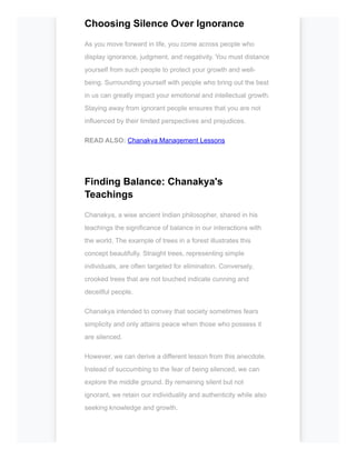 Choosing Silence Over Ignorance
As you move forward in life, you come across people who
display ignorance, judgment, and negativity. You must distance
yourself from such people to protect your growth and well-
being. Surrounding yourself with people who bring out the best
in us can greatly impact your emotional and intellectual growth.
Staying away from ignorant people ensures that you are not
influenced by their limited perspectives and prejudices.
READ ALSO: Chanakya Management Lessons
Finding Balance: Chanakya's
Teachings
Chanakya, a wise ancient Indian philosopher, shared in his
teachings the significance of balance in our interactions with
the world. The example of trees in a forest illustrates this
concept beautifully. Straight trees, representing simple
individuals, are often targeted for elimination. Conversely,
crooked trees that are not touched indicate cunning and
deceitful people.
Chanakya intended to convey that society sometimes fears
simplicity and only attains peace when those who possess it
are silenced.
However, we can derive a different lesson from this anecdote.
Instead of succumbing to the fear of being silenced, we can
explore the middle ground. By remaining silent but not
ignorant, we retain our individuality and authenticity while also
seeking knowledge and growth.
 